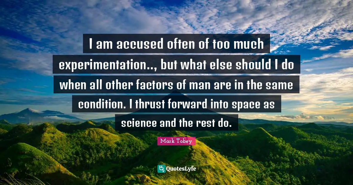 I am accused often of too much experimentation.., but what else should I do when all other factors of man are in the same condition. I thrust forward into space as science and the rest do.
