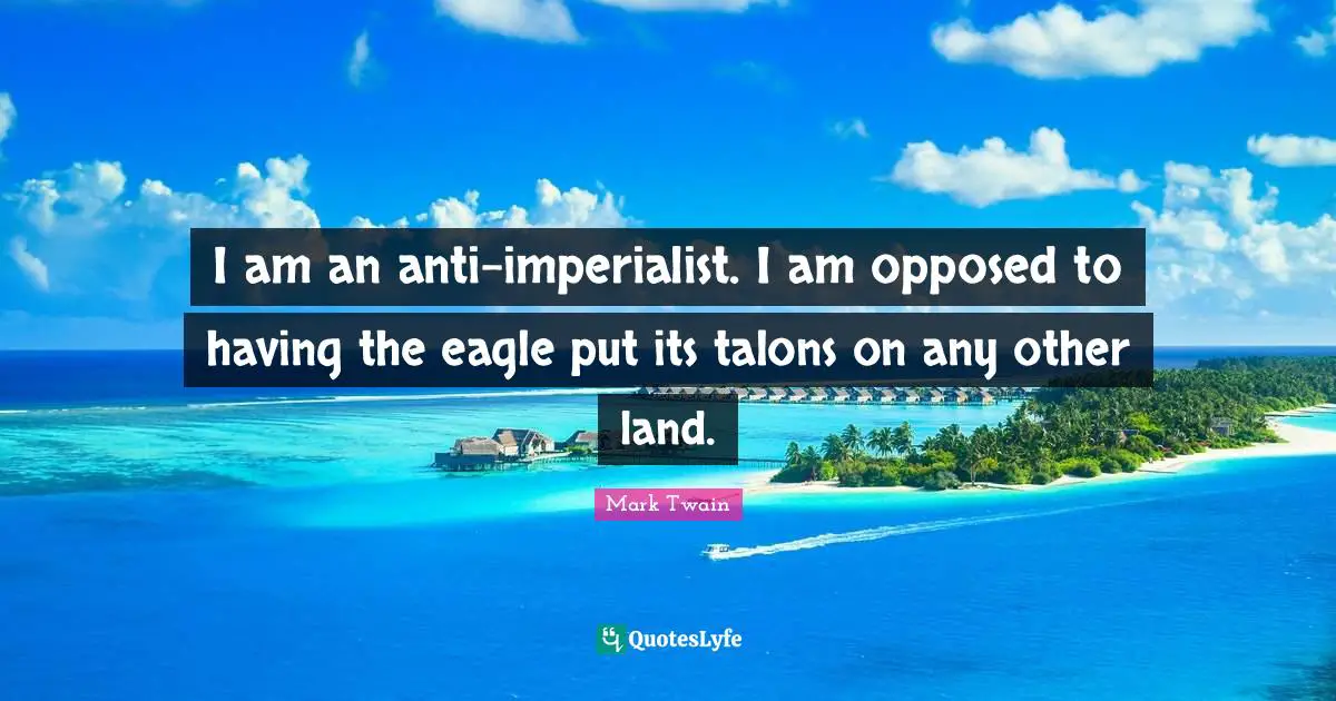 I am an anti-imperialist. I am opposed to having the eagle put its talons on any other land.