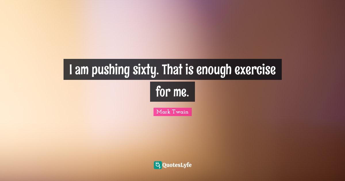 I am pushing sixty. That is enough exercise for me.