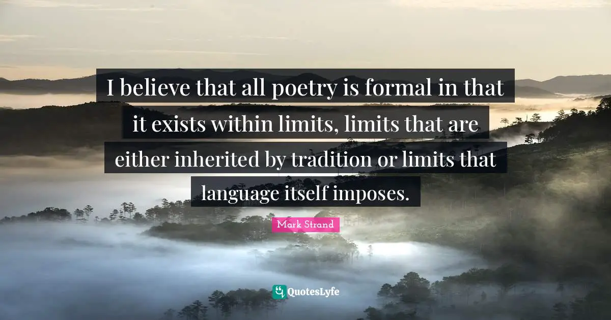 I believe that all poetry is formal in that it exists within limits, limits that are either inherited by tradition or limits that language itself imposes.