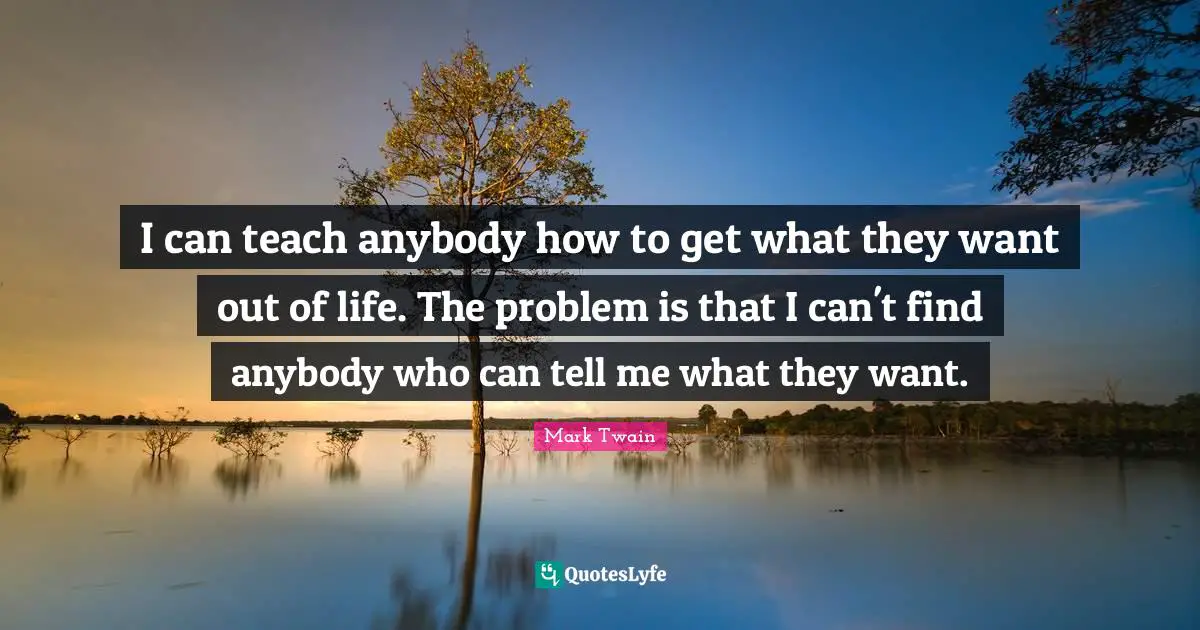 I can teach anybody how to get what they want out of life. The problem is that I can't find anybody who can tell me what they want.