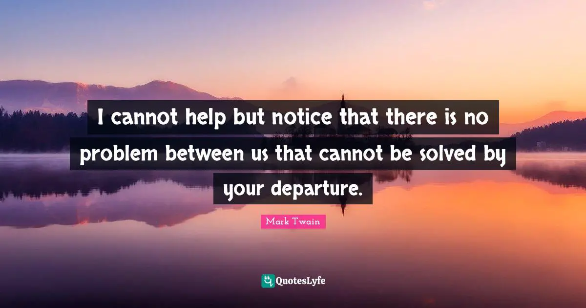 I cannot help but notice that there is no problem between us that cannot be solved by your departure.