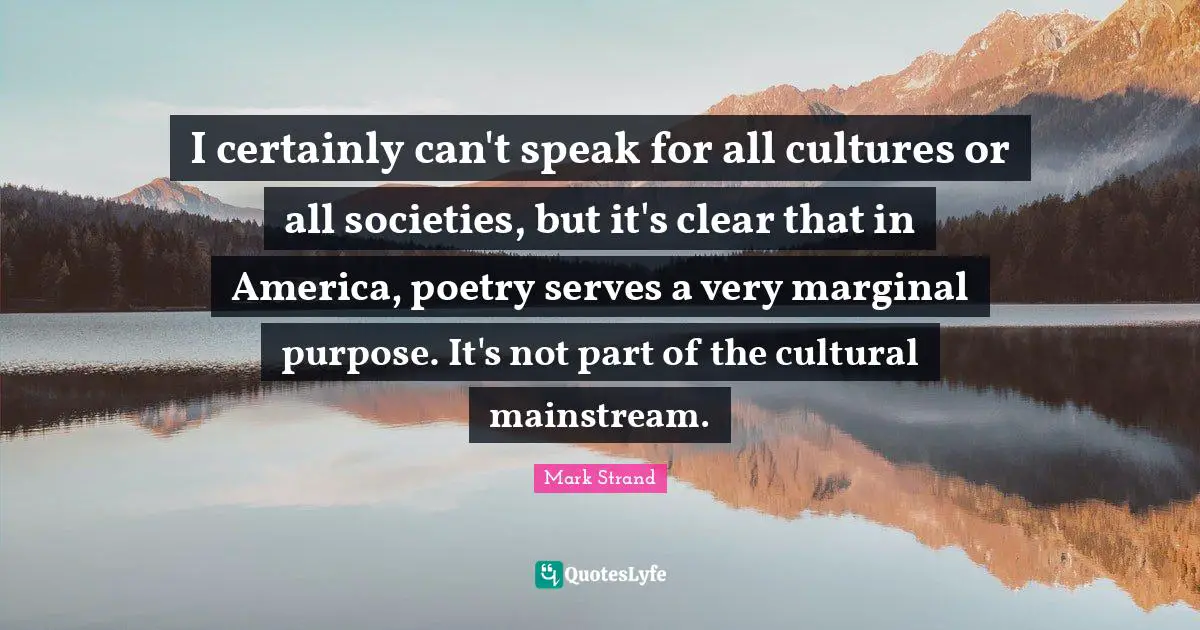 I certainly can't speak for all cultures or all societies, but it's clear that in America, poetry serves a very marginal purpose. It's not part of the cultural mainstream.