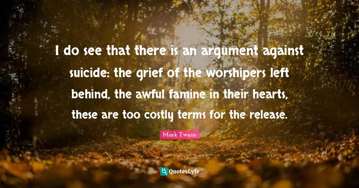 I do see that there is an argument against suicide: the grief of the worshipers left behind, the awful famine in their hearts, these are too costly terms for the release.