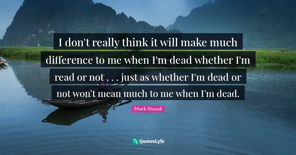 I don't really think it will make much difference to me when I'm dead whether I'm read or not . . . just as whether I'm dead or not won't mean much to me when I'm dead.