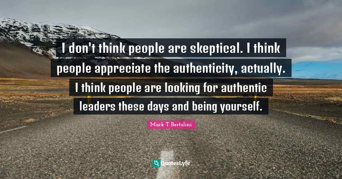 I don't think people are skeptical. I think people appreciate the authenticity, actually. I think people are looking for authentic leaders these days and being yourself.