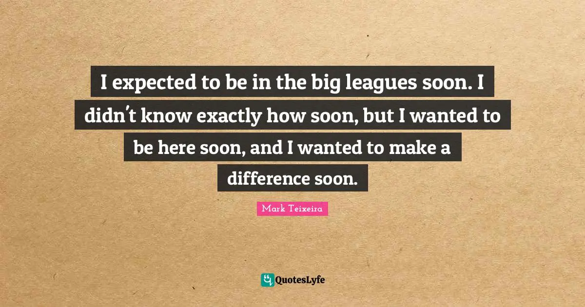 I expected to be in the big leagues soon. I didn't know exactly how soon, but I wanted to be here soon, and I wanted to make a difference soon.