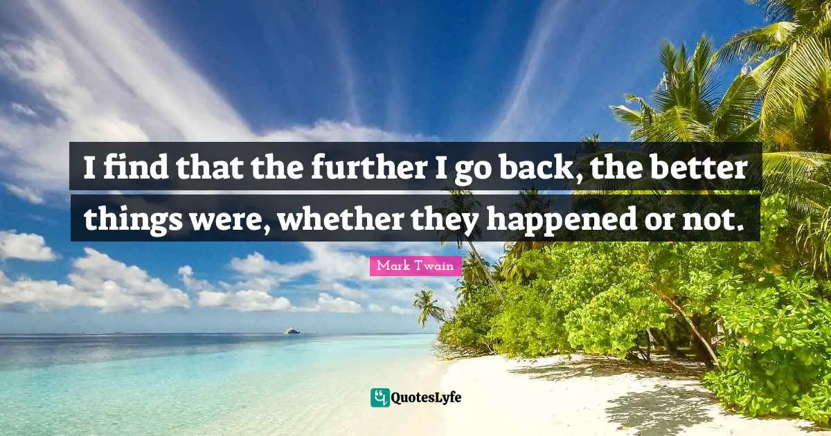 I find that the further I go back, the better things were, whether they happened or not.