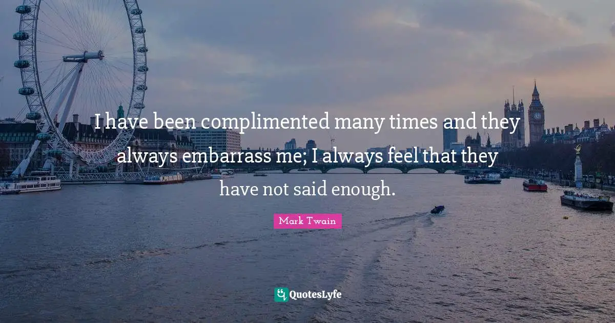 I have been complimented many times and they always embarrass me; I always feel that they have not said enough.