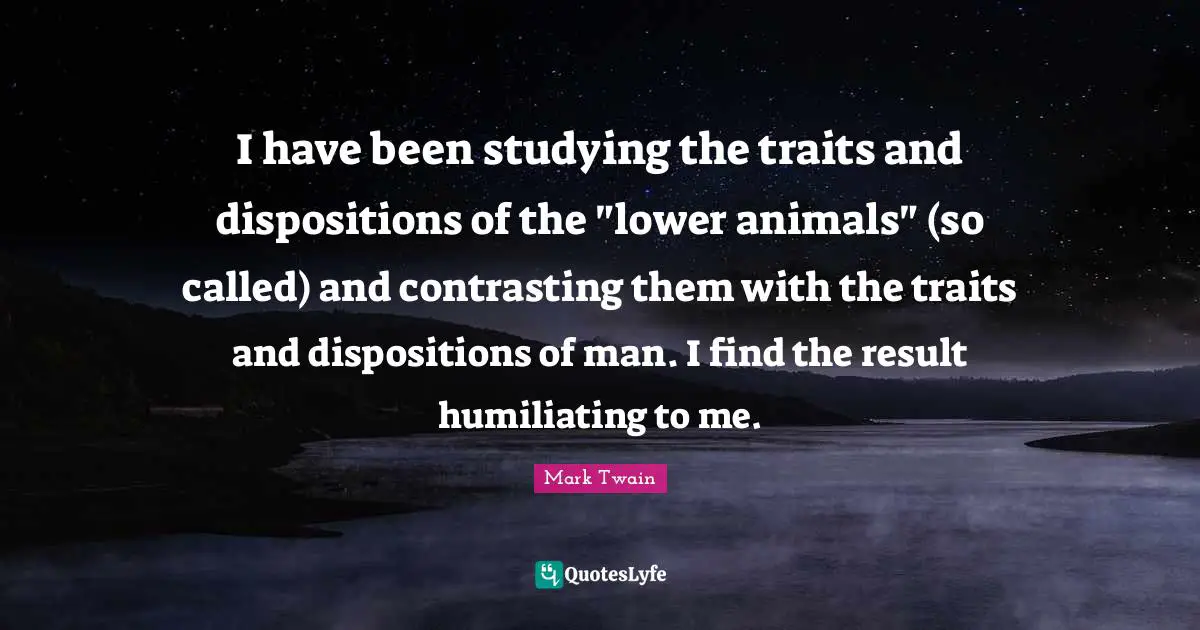 Humiliating Quotes: "I have been studying the traits and dispositions of the "lower animals" (so called) and contrasting them with the traits and dispositions of man. I find the result humiliating to me."