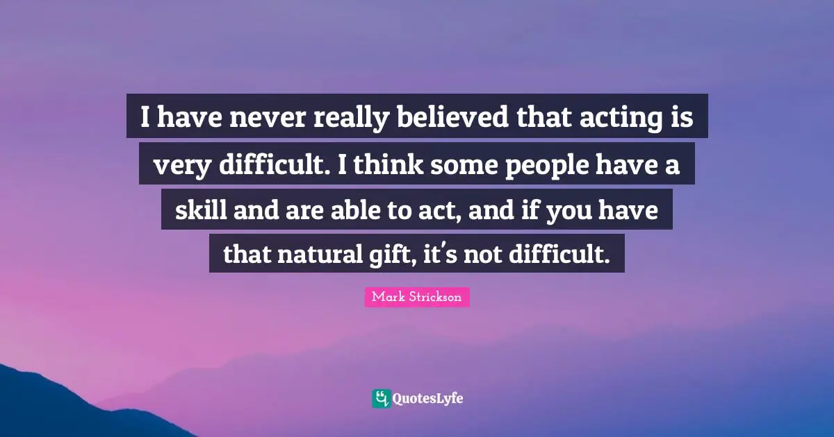 I have never really believed that acting is very difficult. I think some people have a skill and are able to act, and if you have that natural gift, it's not difficult.