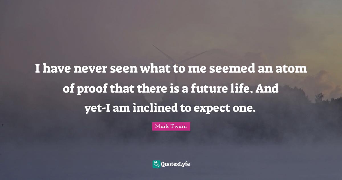I have never seen what to me seemed an atom of proof that there is a future life. And yet-I am inclined to expect one.
