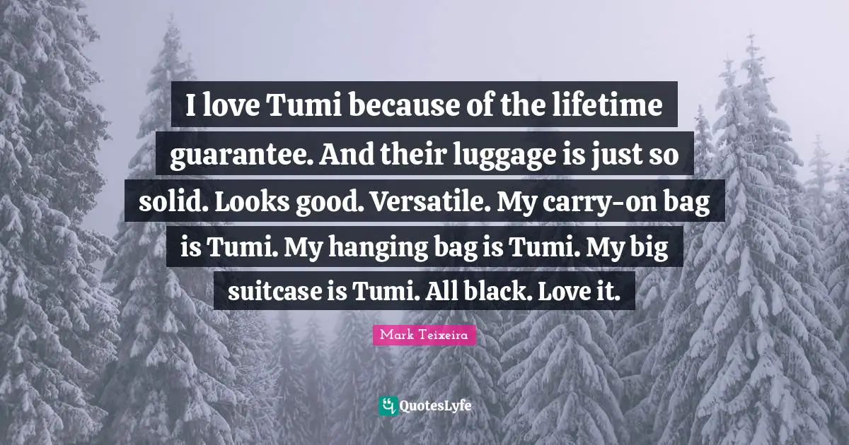 Luggage Quotes: "I love Tumi because of the lifetime guarantee. And their luggage is just so solid. Looks good. Versatile. My carry-on bag is Tumi. My hanging bag is Tumi. My big suitcase is Tumi. All black. Love it."