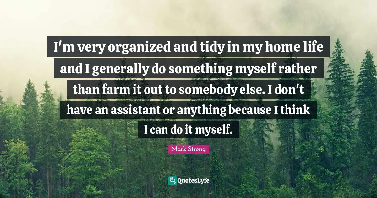 I'm very organized and tidy in my home life and I generally do something myself rather than farm it out to somebody else. I don't have an assistant or anything because I think I can do it myself.