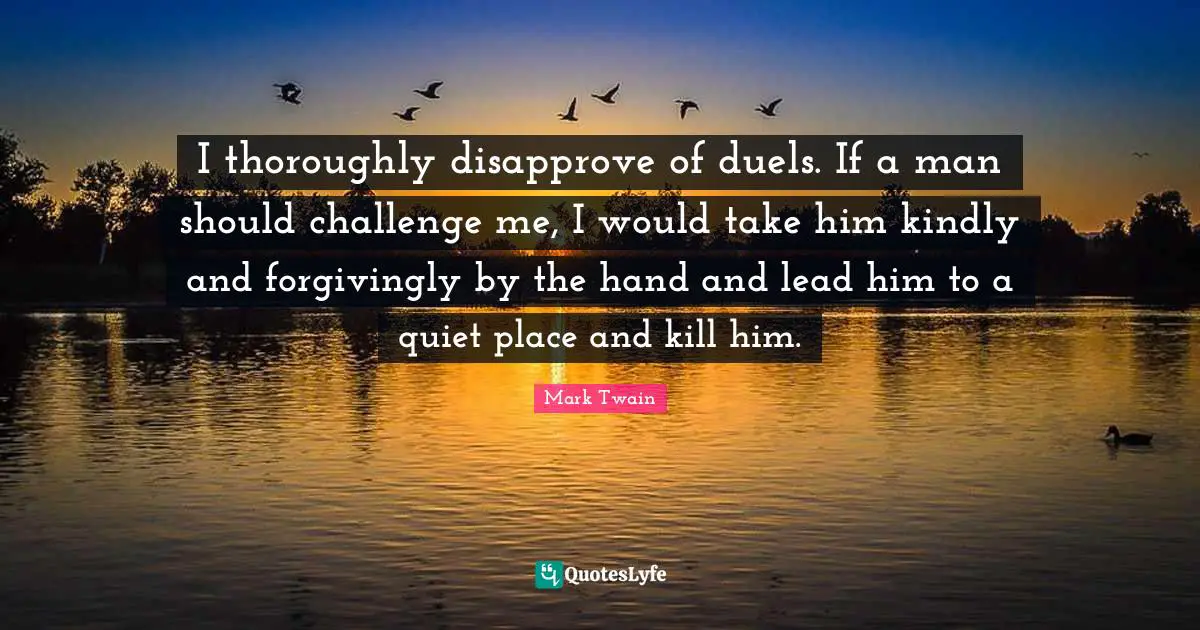 I thoroughly disapprove of duels. If a man should challenge me, I would take him kindly and forgivingly by the hand and lead him to a quiet place and kill him.
