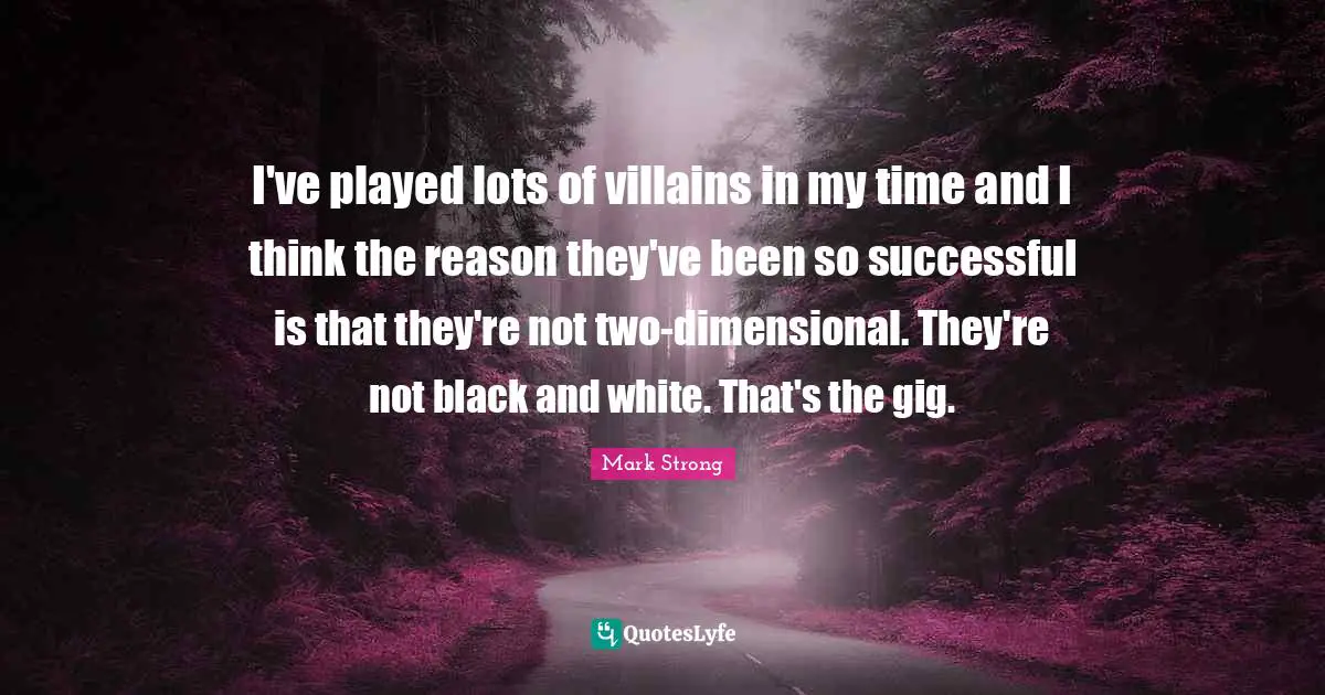 I've played lots of villains in my time and I think the reason they've been so successful is that they're not two-dimensional. They're not black and white. That's the gig.