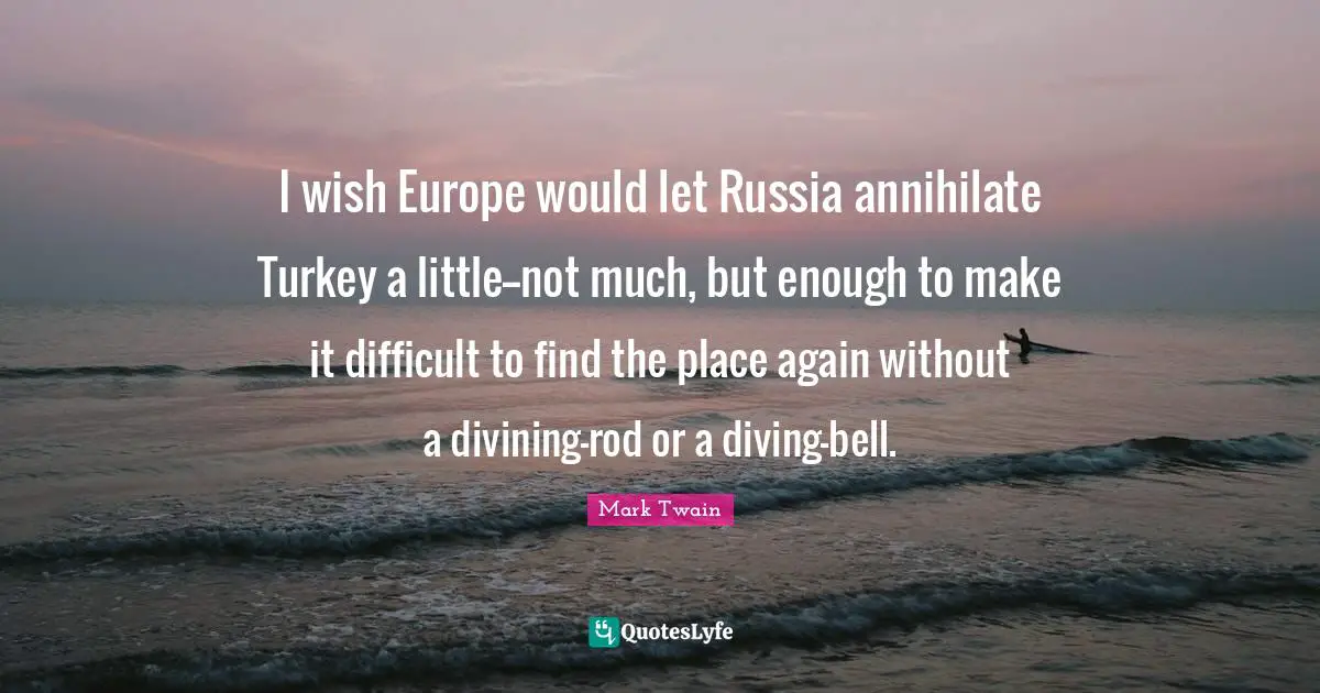I wish Europe would let Russia annihilate Turkey a little--not much, but enough to make it difficult to find the place again without a divining-rod or a diving-bell.