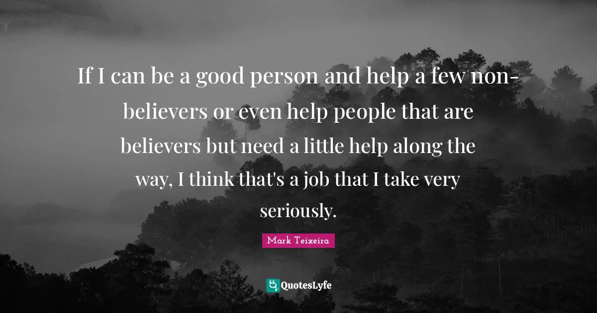 If I can be a good person and help a few non-believers or even help people that are believers but need a little help along the way, I think that's a job that I take very seriously.