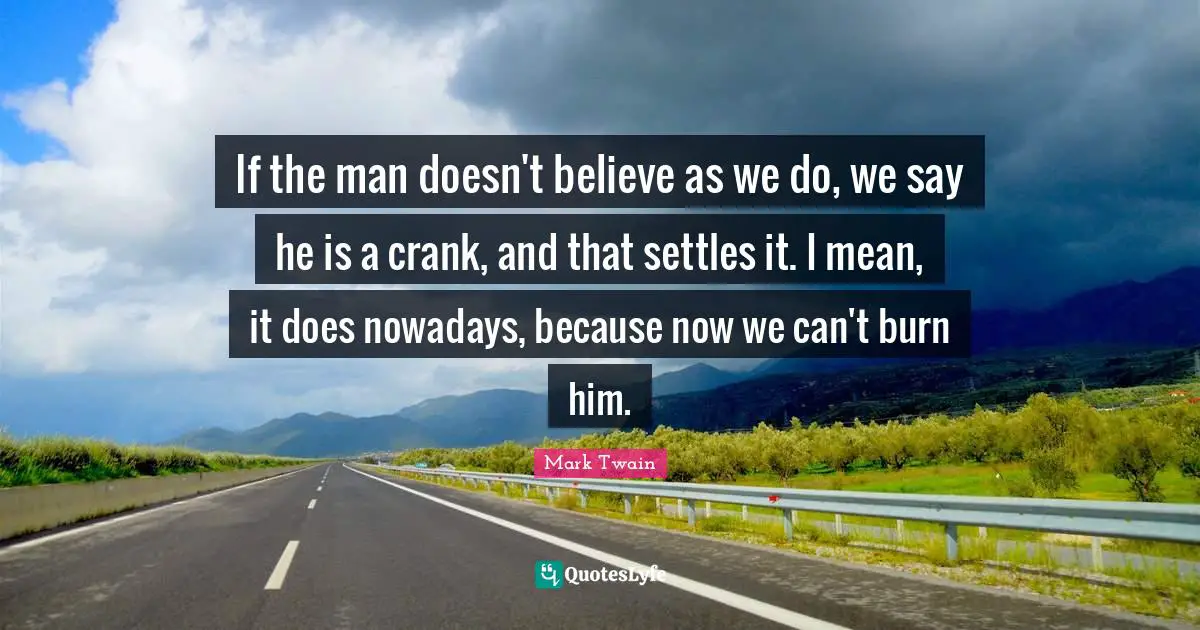 If the man doesn't believe as we do, we say he is a crank, and that settles it. I mean, it does nowadays, because now we can't burn him.