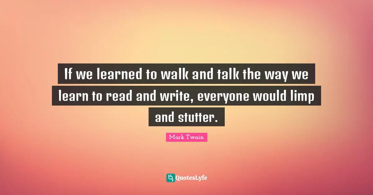 If we learned to walk and talk the way we learn to read and write, everyone would limp and stutter.