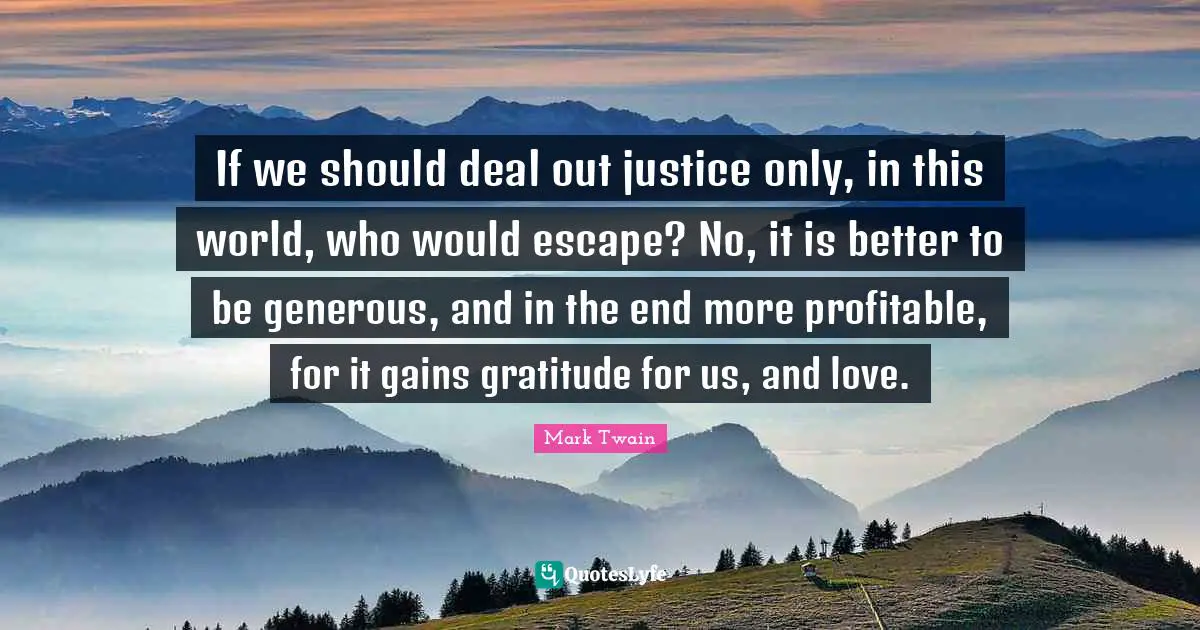 If we should deal out justice only, in this world, who would escape? No, it is better to be generous, and in the end more profitable, for it gains gratitude for us, and love.