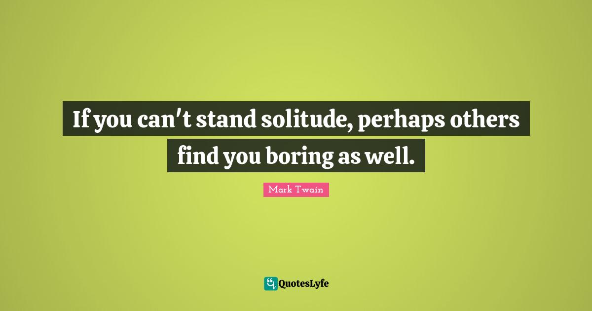 If you can't stand solitude, perhaps others find you boring as well.