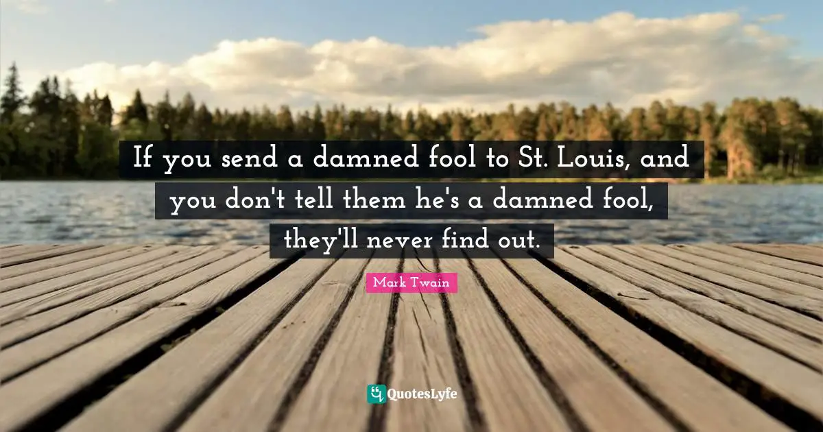 If you send a damned fool to St. Louis, and you don't tell them he's a damned fool, they'll never find out.