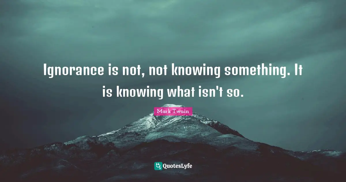 Ignorance is not, not knowing something. It is knowing what isn't so.