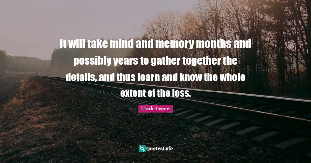 It will take mind and memory months and possibly years to gather together the details, and thus learn and know the whole extent of the loss.