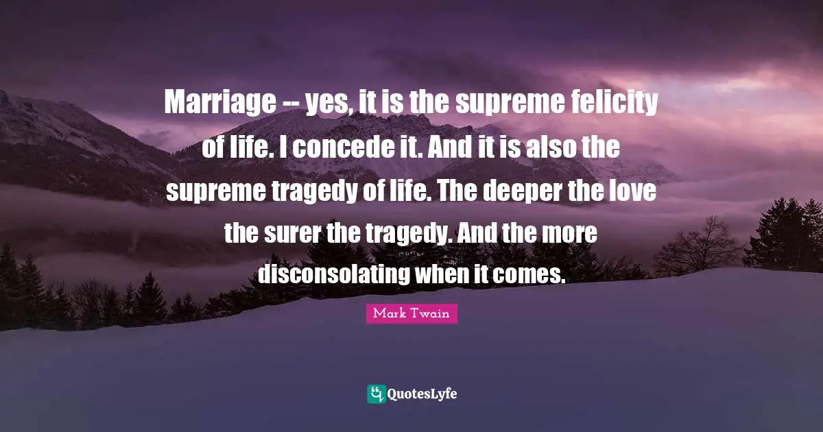 Felicity Quotes: "Marriage -- yes, it is the supreme felicity of life. I concede it. And it is also the supreme tragedy of life. The deeper the love the surer the tragedy. And the more disconsolating when it comes."