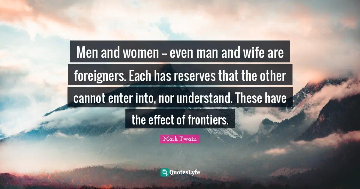 Foreigners Quotes: "Men and women -- even man and wife are foreigners. Each has reserves that the other cannot enter into, nor understand. These have the effect of frontiers."