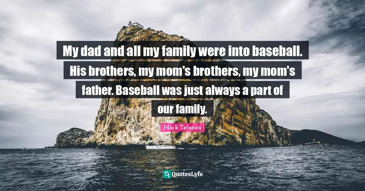 My dad and all my family were into baseball. His brothers, my mom's brothers, my mom's father. Baseball was just always a part of our family.
