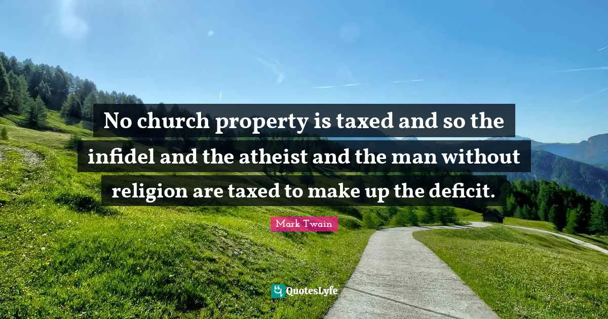 No church property is taxed and so the infidel and the atheist and the man without religion are taxed to make up the deficit.