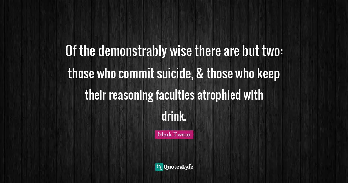 Of the demonstrably wise there are but two: those who commit suicide, & those who keep their reasoning faculties atrophied with drink.