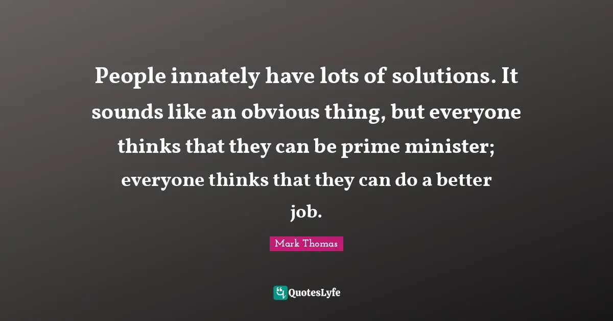 People innately have lots of solutions. It sounds like an obvious thing, but everyone thinks that they can be prime minister; everyone thinks that they can do a better job.