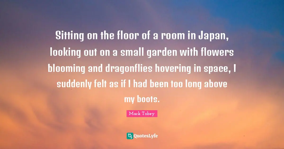 Japan Quotes: "Sitting on the floor of a room in Japan, looking out on a small garden with flowers blooming and dragonflies hovering in space, I suddenly felt as if I had been too long above my boots."