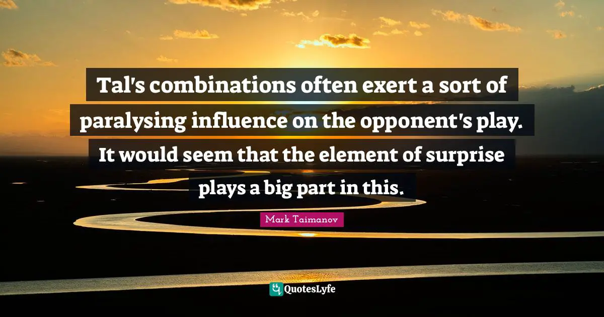 Element Of Surprise Quotes: "Tal's combinations often exert a sort of paralysing influence on the opponent's play. It would seem that the element of surprise plays a big part in this."