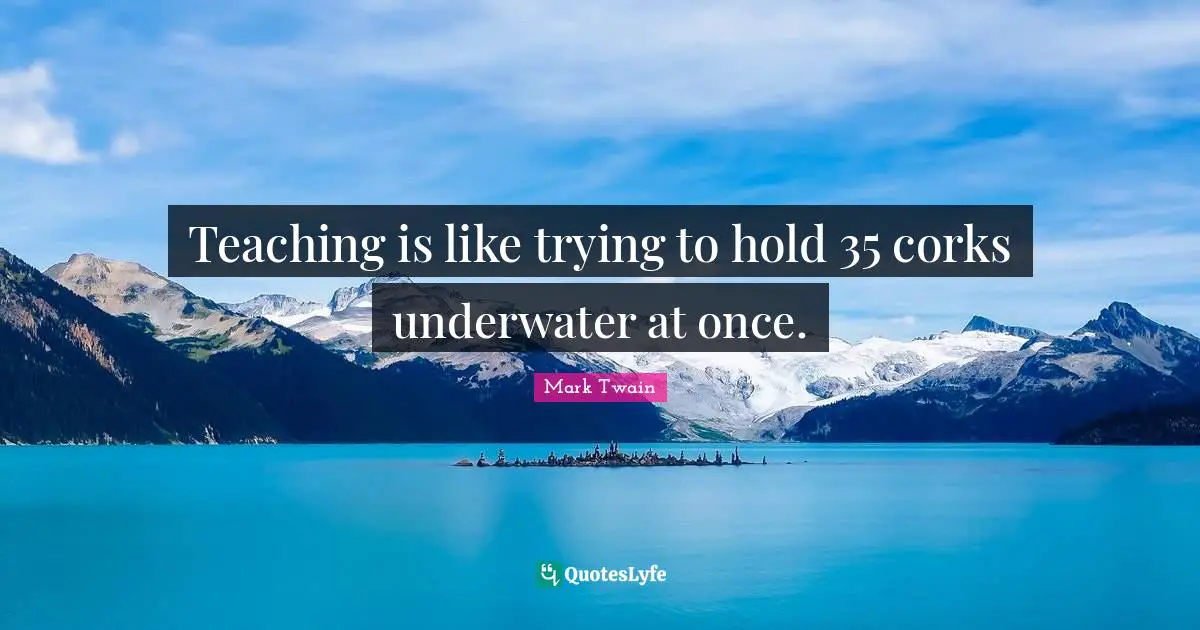 Underwater Quotes: "Teaching is like trying to hold 35 corks underwater at once."