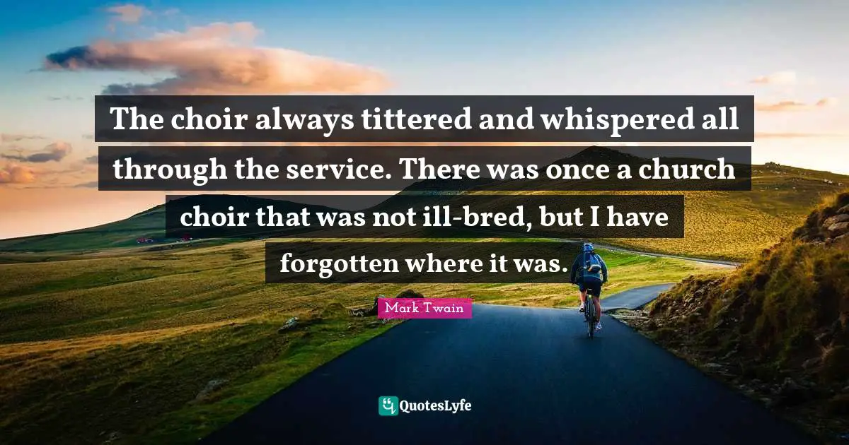 The choir always tittered and whispered all through the service. There was once a church choir that was not ill-bred, but I have forgotten where it was.