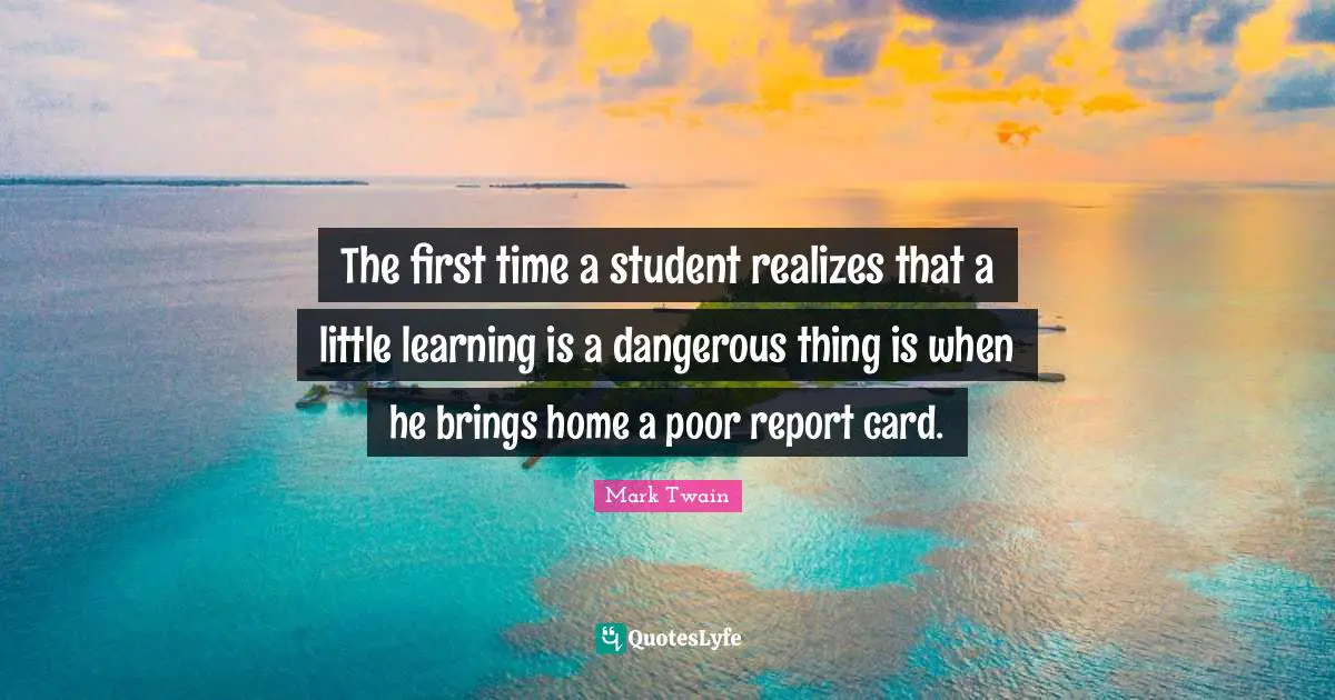 The first time a student realizes that a little learning is a dangerous thing is when he brings home a poor report card.