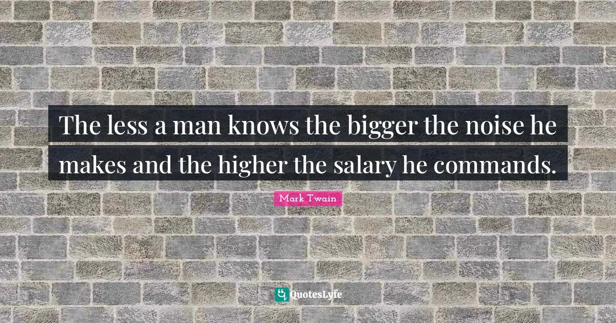 The less a man knows the bigger the noise he makes and the higher the salary he commands.