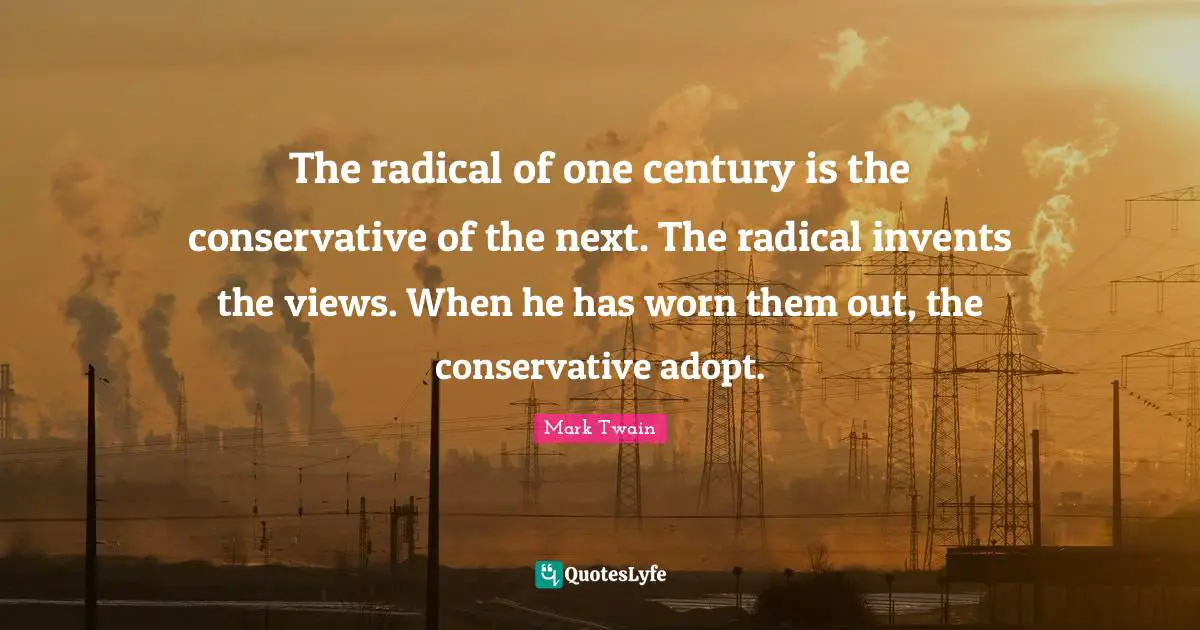 The radical of one century is the conservative of the next. The radical invents the views. When he has worn them out, the conservative adopt.