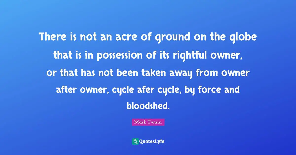 There is not an acre of ground on the globe that is in possession of its rightful owner, or that has not been taken away from owner after owner, cycle afer cycle, by force and bloodshed.