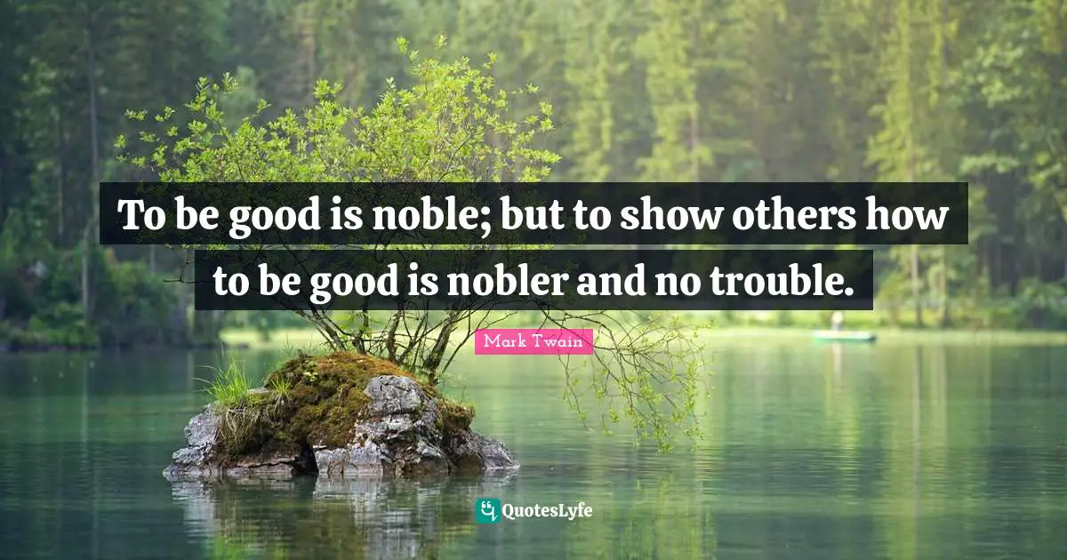 To be good is noble; but to show others how to be good is nobler and no trouble.