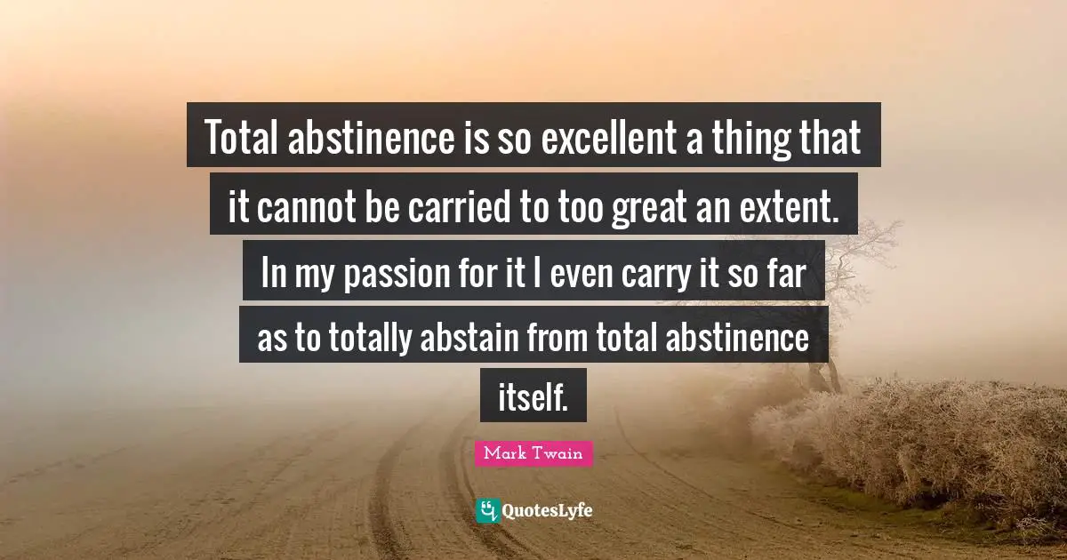 Total abstinence is so excellent a thing that it cannot be carried to too great an extent. In my passion for it I even carry it so far as to totally abstain from total abstinence itself.