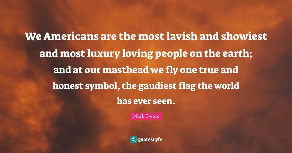 We Americans are the most lavish and showiest and most luxury loving people on the earth; and at our masthead we fly one true and honest symbol, the gaudiest flag the world has ever seen.