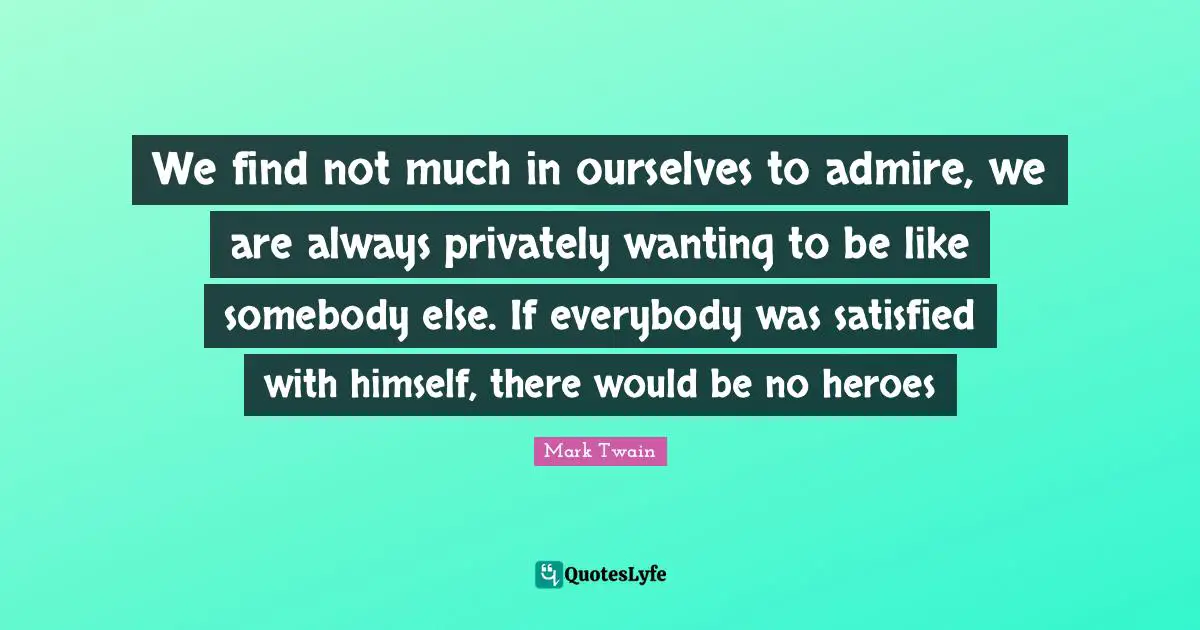 We find not much in ourselves to admire, we are always privately wanting to be like somebody else. If everybody was satisfied with himself, there would be no heroes