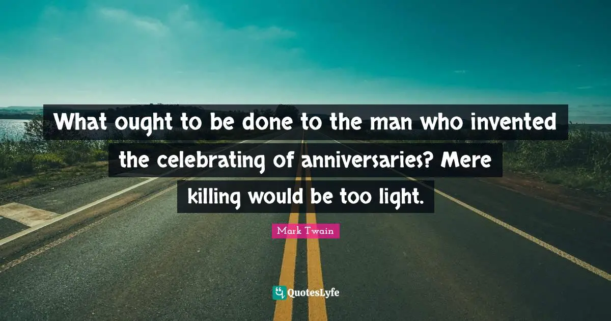 What ought to be done to the man who invented the celebrating of anniversaries? Mere killing would be too light.