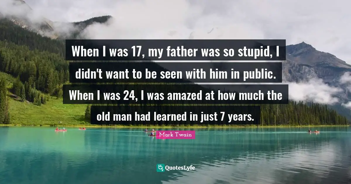 Years Quotes: "When I was 17, my father was so stupid, I didn't want to be seen with him in public. When I was 24, I was amazed at how much the old man had learned in just 7 years."