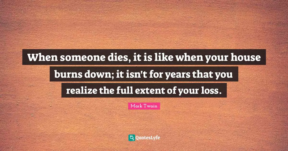 When someone dies, it is like when your house burns down; it isn't for years that you realize the full extent of your loss.